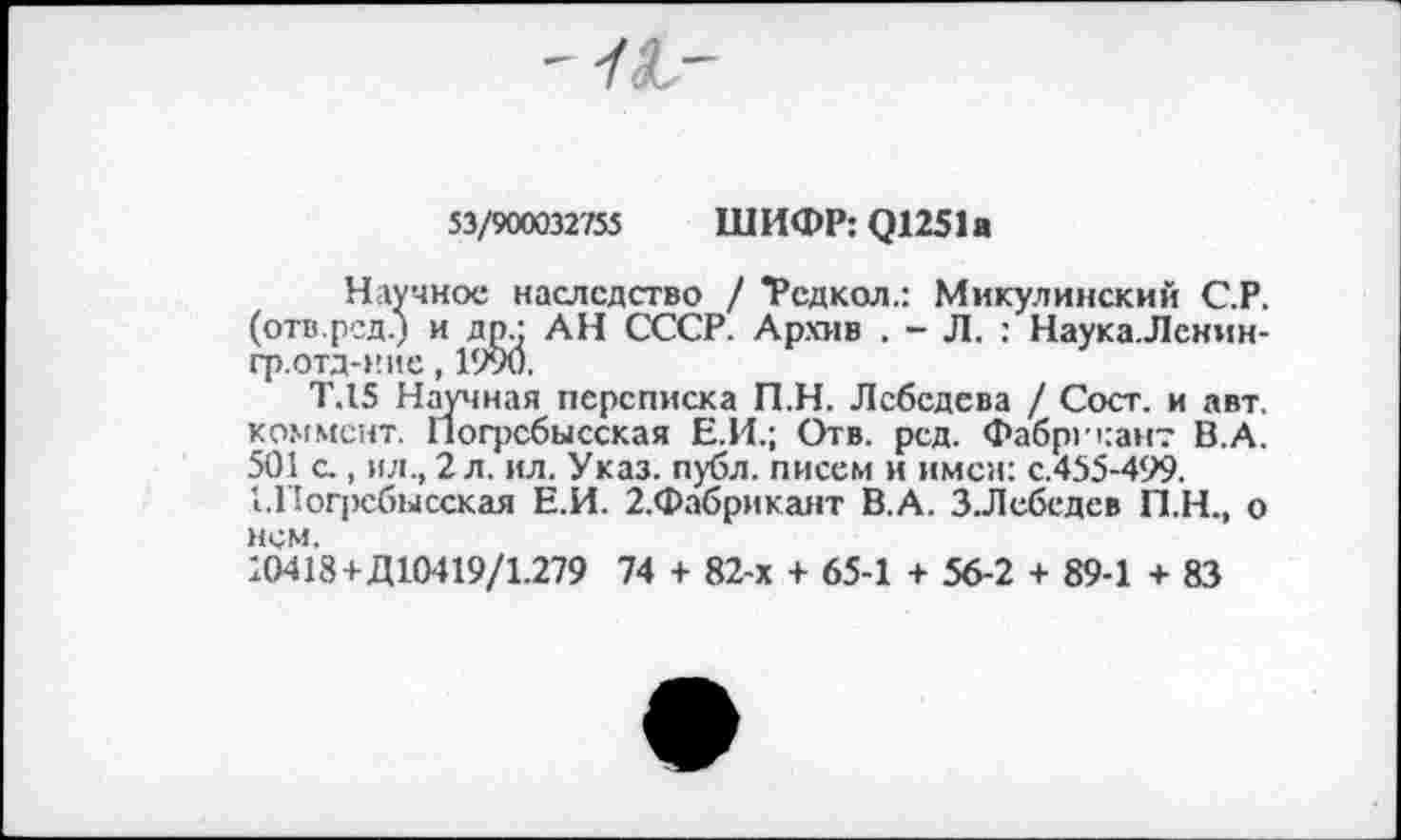 ﻿"f(L~
53/900032'755 ШИФР: Q1251a
Научное наследство / *Редкол.: Микулинский С.Р. (отв.ред.) и др • АН СССР. Архив . - Л. : Наука.Лснин-гр.отд-ние, 1990.
Т.15 Научная переписка П.Н. Лебедева / Сост. и авт. коммент. Погрсбысская Е.И.; Отв. рсд. Фабрикант В.А. 501 с., ил., 2 л. ил. Указ. публ. писем и имен: с.455-499.
1.Погрсбысская Е.И. 2.Фабрикант В.А. ЗЛебедев П.Н., о нем.
10418 + Д10419/1.279 74 + 82-х + 65-1 + 56-2 + 89-1 + 83